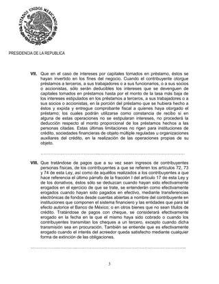 3
PRESIDENCIA DE LA REPUBLICA
VII. Que en el caso de intereses por capitales tomados en préstamo, éstos se
hayan invertido en los fines del negocio. Cuando el contribuyente otorgue
préstamos a terceros, a sus trabajadores o a sus funcionarios, o a sus socios
o accionistas, sólo serán deducibles los intereses que se devenguen de
capitales tomados en préstamos hasta por el monto de la tasa más baja de
los intereses estipulados en los préstamos a terceros, a sus trabajadores o a
sus socios o accionistas, en la porción del préstamo que se hubiera hecho a
éstos y expida y entregue comprobante fiscal a quienes haya otorgado el
préstamo; los cuales podrán utilizarse como constancia de recibo si en
alguna de estas operaciones no se estipularan intereses, no procederá la
deducción respecto al monto proporcional de los préstamos hechos a las
personas citadas. Estas últimas limitaciones no rigen para instituciones de
crédito, sociedades financieras de objeto múltiple reguladas u organizaciones
auxiliares del crédito, en la realización de las operaciones propias de su
objeto.
…………………………………..……………………………………………………
VIII. Que tratándose de pagos que a su vez sean ingresos de contribuyentes
personas físicas, de los contribuyentes a que se refieren los artículos 72, 73
y 74 de esta Ley, así como de aquéllos realizados a los contribuyentes a que
hace referencia el último párrafo de la fracción I del artículo 17 de esta Ley y
de los donativos, éstos sólo se deduzcan cuando hayan sido efectivamente
erogados en el ejercicio de que se trate, se entenderán como efectivamente
erogados cuando hayan sido pagados en efectivo, mediante transferencias
electrónicas de fondos desde cuentas abiertas a nombre del contribuyente en
instituciones que componen el sistema financiero y las entidades que para tal
efecto autorice el Banco de México; o en otros bienes que no sean títulos de
crédito. Tratándose de pagos con cheque, se considerará efectivamente
erogado en la fecha en la que el mismo haya sido cobrado o cuando los
contribuyentes transmitan los cheques a un tercero, excepto cuando dicha
transmisión sea en procuración. También se entiende que es efectivamente
erogado cuando el interés del acreedor queda satisfecho mediante cualquier
forma de extinción de las obligaciones.
……………….………….…………………………………………………………………..
 