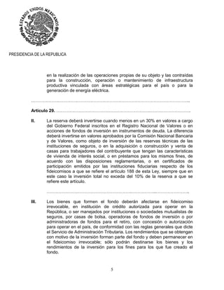 5
PRESIDENCIA DE LA REPUBLICA
en la realización de las operaciones propias de su objeto y las contraídas
para la construcción, operación o mantenimiento de infraestructura
productiva vinculada con áreas estratégicas para el país o para la
generación de energía eléctrica.
……………….………….…………………………………………………………………..
Artículo 29. ……………………………………………………….……………………….
II. La reserva deberá invertirse cuando menos en un 30% en valores a cargo
del Gobierno Federal inscritos en el Registro Nacional de Valores o en
acciones de fondos de inversión en instrumentos de deuda. La diferencia
deberá invertirse en valores aprobados por la Comisión Nacional Bancaria
y de Valores, como objeto de inversión de las reservas técnicas de las
instituciones de seguros, o en la adquisición o construcción y venta de
casas para trabajadores del contribuyente que tengan las características
de vivienda de interés social, o en préstamos para los mismos fines, de
acuerdo con las disposiciones reglamentarias, o en certificados de
participación emitidos por las instituciones fiduciarias respecto de los
fideicomisos a que se refiere el artículo 188 de esta Ley, siempre que en
este caso la inversión total no exceda del 10% de la reserva a que se
refiere este artículo.
………………………………………………….……………..…………………..
III. Los bienes que formen el fondo deberán afectarse en fideicomiso
irrevocable, en institución de crédito autorizada para operar en la
República, o ser manejados por instituciones o sociedades mutualistas de
seguros, por casas de bolsa, operadoras de fondos de inversión o por
administradoras de fondos para el retiro, con concesión o autorización
para operar en el país, de conformidad con las reglas generales que dicte
el Servicio de Administración Tributaria. Los rendimientos que se obtengan
con motivo de la inversión forman parte del fondo y deben permanecer en
el fideicomiso irrevocable; sólo podrán destinarse los bienes y los
rendimientos de la inversión para los fines para los que fue creado el
fondo.
 