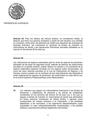 6
PRESIDENCIA DE LA REPUBLICA
……………….………….…………………………………………………………………..
Artículo 45. Para los efectos del artículo anterior, se considerará crédito, el
derecho que tiene una persona acreedora a recibir de otra deudora una cantidad
en numerario, entre otros: los derechos de crédito que adquieran las empresas de
factoraje financiero, las inversiones en acciones de fondos de inversión en
instrumentos de deuda y las operaciones financieras derivadas señaladas en la
fracción IX del artículo 20 de esta Ley.
……………….………….…………………………………………………………………..
Artículo 50. ………………………………………………………………………………..
Las instituciones de seguros autorizadas para la venta de seguros de pensiones,
derivados de las leyes de seguridad social, además de efectuar las deducciones
previstas en el párrafo anterior, podrán deducir la creación o el incremento de la
reserva matemática especial vinculada con los seguros antes mencionados, así
como las otras reservas previstas en la Ley de Instituciones de Seguros y de
Fianzas cuando cumplan con la condición de que toda liberación sea destinada al
fondo especial de los seguros de pensiones, de conformidad con esta última Ley,
en el cual el Gobierno Federal participe como fideicomisario.
……………….………….…………………………………………………………………..
Artículo 54. ………………………………………………………………………………..
IV. Los intereses que paguen los intermediarios financieros a los fondos de
pensiones o jubilaciones de personal y de primas de antigüedad,
constituidos en los términos del artículo 29 de esta Ley ni los que se
paguen a fondos de inversión en instrumentos de deuda que administren
en forma exclusiva inversiones de dichos fondos o agrupen como
inversionistas de manera exclusiva a la Federación, a las entidades
federativas, a los municipios, a los organismos descentralizados cuyas
actividades no sean preponderantemente empresariales, a los partidos
políticos y asociaciones políticas legalmente reconocidos.
 