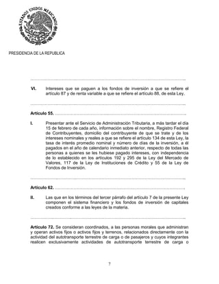 7
PRESIDENCIA DE LA REPUBLICA
……………….………….…………………………………………………………………..
VI. Intereses que se paguen a los fondos de inversión a que se refiere el
artículo 87 y de renta variable a que se refiere el artículo 88, de esta Ley.
……………….………….…………………………………………………………………..
Artículo 55. ……………………………….……………………………………………….
I. Presentar ante el Servicio de Administración Tributaria, a más tardar el día
15 de febrero de cada año, información sobre el nombre, Registro Federal
de Contribuyentes, domicilio del contribuyente de que se trate y de los
intereses nominales y reales a que se refiere el artículo 134 de esta Ley, la
tasa de interés promedio nominal y número de días de la inversión, a él
pagados en el año de calendario inmediato anterior, respecto de todas las
personas a quienes se les hubiese pagado intereses, con independencia
de lo establecido en los artículos 192 y 295 de la Ley del Mercado de
Valores, 117 de la Ley de Instituciones de Crédito y 55 de la Ley de
Fondos de Inversión.
……………….………….…………………………………………………………………..
Artículo 62. ……………………………………………………………………………….
II. Las que en los términos del tercer párrafo del artículo 7 de la presente Ley
componen el sistema financiero y los fondos de inversión de capitales
creados conforme a las leyes de la materia.
…………….………….……………………………………………………………………..
Artículo 72. Se consideran coordinados, a las personas morales que administran
y operan activos fijos o activos fijos y terrenos, relacionados directamente con la
actividad del autotransporte terrestre de carga o de pasajeros y cuyos integrantes
realicen exclusivamente actividades de autotransporte terrestre de carga o
 