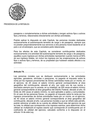 8
PRESIDENCIA DE LA REPUBLICA
pasajeros o complementarias a dichas actividades y tengan activos fijos o activos
fijos y terrenos, relacionados directamente con dichas actividades.
Podrán aplicar lo dispuesto en este Capítulo, las personas morales dedicadas
exclusivamente al autotransporte terrestre de carga o de pasajeros, siempre que
no presten preponderantemente sus servicios a otra persona moral residente en el
país o en el extranjero, que se considere parte relacionada.
Para los efectos de este Capítulo, se consideran contribuyentes dedicados
exclusivamente a la actividad del autotransporte terrestre de carga o de pasajeros,
aquéllos cuyos ingresos por dichas actividades representan cuando menos el 90%
de sus ingresos totales, sin incluir los ingresos por las enajenaciones de activos
fijos o activos fijos y terrenos, de su propiedad que hubiesen estado afectos a su
actividad.
……………….………….…………………………………………………………………..
Artículo 74. …………………………………………………………….…………………..
Las personas morales que se dediquen exclusivamente a las actividades
agrícolas, ganaderas, silvícolas o pesqueras, no pagarán el impuesto sobre la
renta por los ingresos provenientes de dichas actividades hasta por un monto, en
el ejercicio, de 20 veces el salario mínimo general correspondiente al área
geográfica del contribuyente, elevado al año, por cada uno de sus socios o
asociados siempre que no exceda, en su totalidad, de 200 veces el salario mínimo
general correspondiente al área geográfica del Distrito Federal, elevado al año. El
límite de 200 veces el salario mínimo, no será aplicable a ejidos y comunidades.
En el caso de las personas físicas, no pagarán el impuesto sobre la renta por los
ingresos provenientes de dichas actividades hasta por un monto, en el ejercicio,
de 40 veces el salario mínimo general correspondiente al área geográfica del
contribuyente, elevado al año. Las personas morales a que se refiere este párrafo,
podrán adicionar al saldo de su cuenta de utilidad fiscal neta del ejercicio de que
se trate, la utilidad que corresponda a los ingresos exentos; para determinar dicha
utilidad se multiplicará el ingreso exento que corresponda al contribuyente por el
coeficiente de utilidad del ejercicio, calculado conforme a lo dispuesto en el
artículo 14 de esta Ley.
 