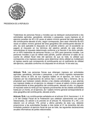 9
PRESIDENCIA DE LA REPUBLICA
Tratándose de personas físicas y morales que se dediquen exclusivamente a las
actividades agrícolas, ganaderas, silvícolas o pesqueras, cuyos ingresos en el
ejercicio excedan de 40 ó 20 veces el salario mínimo general del área geográfica
del contribuyente elevado al año, según corresponda, pero sean inferiores de 423
veces el salario mínimo general del área geográfica del contribuyente elevado al
año, les será aplicable lo dispuesto en el párrafo anterior, por el excedente se
pagará el impuesto en los términos del séptimo párrafo de este artículo,
reduciéndose el impuesto determinado conforme a la fracción II de dicho párrafo,
en un 40% tratándose de personas físicas y un 30% para personas morales. Las
personas morales a que se refiere este párrafo, podrán adicionar al saldo de su
cuenta de utilidad fiscal neta del ejercicio de que se trate, la utilidad que
corresponda a los ingresos exentos; para determinar dicha utilidad se multiplicará
el ingreso exento que corresponda al contribuyente por el coeficiente de utilidad
del ejercicio, calculado conforme a lo dispuesto en el artículo 14 de esta Ley.
……………….………….…………………………………………………………………..
Artículo 74-A. Las personas físicas que obtengan ingresos por actividades
agrícolas, ganaderas, silvícolas o pesqueras, y que dichos ingresos representen
cuando menos el 25% de sus ingresos totales en el ejercicio, sin incluir los
ingresos por las enajenaciones de activos fijos o activos fijos y terrenos, de su
propiedad que hubiesen estado afectos a las citadas actividades, y que además
sus ingresos totales en el ejercicio no rebasen 4 veces el salario mínimo general
correspondiente al área geográfica del contribuyente, elevado al año, no pagarán
el impuesto sobre la renta por los ingresos provenientes de las citadas actividades
hasta por un monto, en el ejercicio, de 1 salario mínimo general correspondiente al
área geográfica del contribuyente, elevado al año.
Artículo 76-A. Los contribuyentes señalados en el artículo 32-H, fracciones I, II, III
y IV del Código Fiscal de la Federación que celebren operaciones con partes
relacionadas, en adición a lo previsto en el artículo 76, fracciones IX y XII, y en
relación con el artículo 179, primer y último párrafos de esta Ley, deberán
proporcionar a las autoridades fiscales a más tardar el 31 de diciembre del año
inmediato posterior al ejercicio fiscal de que se trate, las siguientes declaraciones
anuales informativas de partes relacionadas:
 