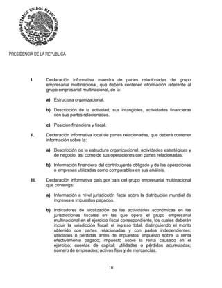 10
PRESIDENCIA DE LA REPUBLICA
I. Declaración informativa maestra de partes relacionadas del grupo
empresarial multinacional, que deberá contener información referente al
grupo empresarial multinacional, de la:
a) Estructura organizacional.
b) Descripción de la actividad, sus intangibles, actividades financieras
con sus partes relacionadas.
c) Posición financiera y fiscal.
II. Declaración informativa local de partes relacionadas, que deberá contener
información sobre la:
a) Descripción de la estructura organizacional, actividades estratégicas y
de negocio, así como de sus operaciones con partes relacionadas.
b) Información financiera del contribuyente obligado y de las operaciones
o empresas utilizadas como comparables en sus análisis.
III. Declaración informativa país por país del grupo empresarial multinacional
que contenga:
a) Información a nivel jurisdicción fiscal sobre la distribución mundial de
ingresos e impuestos pagados.
b) Indicadores de localización de las actividades económicas en las
jurisdicciones fiscales en las que opera el grupo empresarial
multinacional en el ejercicio fiscal correspondiente, los cuales deberán
incluir la jurisdicción fiscal; el ingreso total, distinguiendo el monto
obtenido con partes relacionadas y con partes independientes;
utilidades o pérdidas antes de impuestos; impuesto sobre la renta
efectivamente pagado; impuesto sobre la renta causado en el
ejercicio; cuentas de capital; utilidades o pérdidas acumuladas;
número de empleados; activos fijos y de mercancías.
 