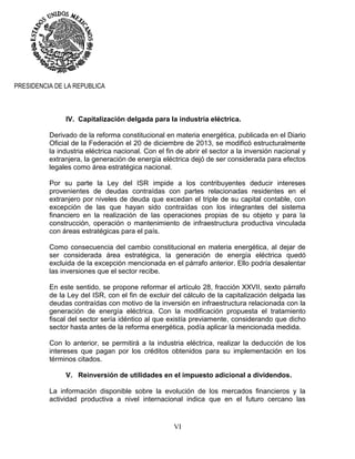 VI
PRESIDENCIA DE LA REPUBLICA
IV. Capitalización delgada para la industria eléctrica.
Derivado de la reforma constitucional en materia energética, publicada en el Diario
Oficial de la Federación el 20 de diciembre de 2013, se modificó estructuralmente
la industria eléctrica nacional. Con el fin de abrir el sector a la inversión nacional y
extranjera, la generación de energía eléctrica dejó de ser considerada para efectos
legales como área estratégica nacional.
Por su parte la Ley del ISR impide a los contribuyentes deducir intereses
provenientes de deudas contraídas con partes relacionadas residentes en el
extranjero por niveles de deuda que excedan el triple de su capital contable, con
excepción de las que hayan sido contraídas con los integrantes del sistema
financiero en la realización de las operaciones propias de su objeto y para la
construcción, operación o mantenimiento de infraestructura productiva vinculada
con áreas estratégicas para el país.
Como consecuencia del cambio constitucional en materia energética, al dejar de
ser considerada área estratégica, la generación de energía eléctrica quedó
excluida de la excepción mencionada en el párrafo anterior. Ello podría desalentar
las inversiones que el sector recibe.
En este sentido, se propone reformar el artículo 28, fracción XXVII, sexto párrafo
de la Ley del ISR, con el fin de excluir del cálculo de la capitalización delgada las
deudas contraídas con motivo de la inversión en infraestructura relacionada con la
generación de energía eléctrica. Con la modificación propuesta el tratamiento
fiscal del sector sería idéntico al que existía previamente, considerando que dicho
sector hasta antes de la reforma energética, podía aplicar la mencionada medida.
Con lo anterior, se permitirá a la industria eléctrica, realizar la deducción de los
intereses que pagan por los créditos obtenidos para su implementación en los
términos citados.
V. Reinversión de utilidades en el impuesto adicional a dividendos.
La información disponible sobre la evolución de los mercados financieros y la
actividad productiva a nivel internacional indica que en el futuro cercano las
 