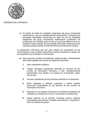11
PRESIDENCIA DE LA REPUBLICA
c) Un listado de todas las entidades integrantes del grupo empresarial
multinacional, y de sus establecimientos permanentes, incluyendo las
principales actividades económicas de cada una de las entidades
integrantes del grupo empresarial multinacional; jurisdicción de
constitución de la entidad, para el caso en que fuera distinta a la de su
residencia fiscal, además de toda aquella información adicional que se
considere pudiera facilitar el entendimiento de la información anterior.
La declaración informativa país por país, deberá ser presentada por los
contribuyentes a que se refiere este artículo cuando se ubiquen en alguno de
los supuestos que se señalan a continuación:
a) Sean personas morales controladoras multinacionales, entendiéndose
como tales aquéllas que reúnan los siguientes requisitos:
1. Sean residentes en México.
2. Tengan empresas subsidiarias definidas en términos de las
normas de información financiera, o bien, establecimientos
permanentes, que residan o se ubiquen en el extranjero, según
sea el caso.
3. No sean subsidiarias de otra empresa residente en el extranjero.
4. Estén obligadas a elaborar, presentar y revelar estados
financieros consolidados en los términos de las normas de
información financiera.
5. Reporten en sus estados financieros consolidados resultados de
entidades con residencia en otro o más países o jurisdicciones.
6. Hayan obtenido en el ejercicio inmediato anterior ingresos
consolidados para efectos contables equivalentes o superiores a
doce mil millones de pesos.
 