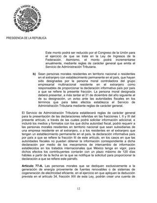 12
PRESIDENCIA DE LA REPUBLICA
Este monto podrá ser reducido por el Congreso de la Unión para
el ejercicio de que se trate en la Ley de Ingresos de la
Federación. Asimismo, el monto podrá incrementarse
anualmente, mediante reglas de carácter general que emita el
Servicio de Administración Tributaria.
b) Sean personas morales residentes en territorio nacional o residentes
en el extranjero con establecimiento permanente en el país, que hayan
sido designadas por la persona moral controladora del grupo
empresarial multinacional residente en el extranjero como
responsables de proporcionar la declaración informativa país por país
a que se refiere la presente fracción. La persona moral designada
deberá presentar, a más tardar el 31 de diciembre del año siguiente al
de su designación, un aviso ante las autoridades fiscales en los
términos que para tales efectos establezca el Servicio de
Administración Tributaria mediante reglas de carácter general.
El Servicio de Administración Tributaria establecerá reglas de carácter general
para la presentación de las declaraciones referidas en las fracciones I, II y III del
presente artículo, a través de las cuales podrá solicitar información adicional, e
incluirá los medios y formatos con los que dicha autoridad fiscal, podrá requerir a
las personas morales residentes en territorio nacional que sean subsidiarias de
una empresa residente en el extranjero, o a los residentes en el extranjero que
tengan un establecimiento permanente en el país, la declaración informativa país
por país a que se refiere la fracción III de este artículo, en los casos en que las
autoridades fiscales no puedan obtener la información correspondiente a dicha
declaración por medio de los mecanismos de intercambio de información
establecidos en los tratados internacionales que México tenga en vigor, para
dichos efectos los contribuyentes contarán con un plazo máximo de 120 días
hábiles a partir de la fecha en la que se notifique la solicitud para proporcionar la
declaración a que se refiere este párrafo.
Artículo 77-A. Las personas morales que se dediquen exclusivamente a la
generación de energía proveniente de fuentes renovables o de sistemas de
cogeneración de electricidad eficiente, en el ejercicio en que apliquen la deducción
prevista en el artículo 34, fracción XIII de esta Ley, podrán crear una cuenta de
 