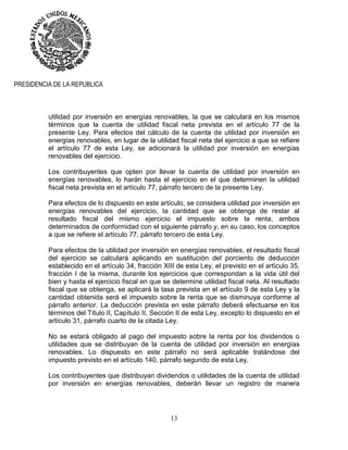 13
PRESIDENCIA DE LA REPUBLICA
utilidad por inversión en energías renovables, la que se calculará en los mismos
términos que la cuenta de utilidad fiscal neta prevista en el artículo 77 de la
presente Ley. Para efectos del cálculo de la cuenta de utilidad por inversión en
energías renovables, en lugar de la utilidad fiscal neta del ejercicio a que se refiere
el artículo 77 de esta Ley, se adicionará la utilidad por inversión en energías
renovables del ejercicio.
Los contribuyentes que opten por llevar la cuenta de utilidad por inversión en
energías renovables, lo harán hasta el ejercicio en el que determinen la utilidad
fiscal neta prevista en el artículo 77, párrafo tercero de la presente Ley.
Para efectos de lo dispuesto en este artículo, se considera utilidad por inversión en
energías renovables del ejercicio, la cantidad que se obtenga de restar al
resultado fiscal del mismo ejercicio el impuesto sobre la renta, ambos
determinados de conformidad con el siguiente párrafo y, en su caso, los conceptos
a que se refiere el artículo 77, párrafo tercero de esta Ley.
Para efectos de la utilidad por inversión en energías renovables, el resultado fiscal
del ejercicio se calculará aplicando en sustitución del porciento de deducción
establecido en el artículo 34, fracción XIII de esta Ley, el previsto en el artículo 35,
fracción I de la misma, durante los ejercicios que correspondan a la vida útil del
bien y hasta el ejercicio fiscal en que se determine utilidad fiscal neta. Al resultado
fiscal que se obtenga, se aplicará la tasa prevista en el artículo 9 de esta Ley y la
cantidad obtenida será el impuesto sobre la renta que se disminuya conforme al
párrafo anterior. La deducción prevista en este párrafo deberá efectuarse en los
términos del Título II, Capítulo II, Sección II de esta Ley, excepto lo dispuesto en el
artículo 31, párrafo cuarto de la citada Ley.
No se estará obligado al pago del impuesto sobre la renta por los dividendos o
utilidades que se distribuyan de la cuenta de utilidad por inversión en energías
renovables. Lo dispuesto en este párrafo no será aplicable tratándose del
impuesto previsto en el artículo 140, párrafo segundo de esta Ley.
Los contribuyentes que distribuyan dividendos o utilidades de la cuenta de utilidad
por inversión en energías renovables, deberán llevar un registro de manera
 