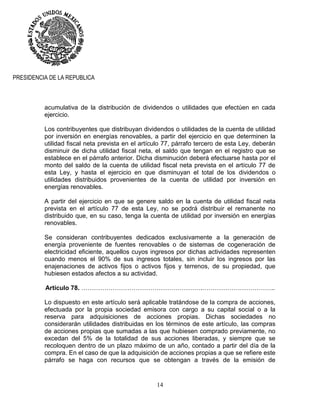 14
PRESIDENCIA DE LA REPUBLICA
acumulativa de la distribución de dividendos o utilidades que efectúen en cada
ejercicio.
Los contribuyentes que distribuyan dividendos o utilidades de la cuenta de utilidad
por inversión en energías renovables, a partir del ejercicio en que determinen la
utilidad fiscal neta prevista en el artículo 77, párrafo tercero de esta Ley, deberán
disminuir de dicha utilidad fiscal neta, el saldo que tengan en el registro que se
establece en el párrafo anterior. Dicha disminución deberá efectuarse hasta por el
monto del saldo de la cuenta de utilidad fiscal neta prevista en el artículo 77 de
esta Ley, y hasta el ejercicio en que disminuyan el total de los dividendos o
utilidades distribuidos provenientes de la cuenta de utilidad por inversión en
energías renovables.
A partir del ejercicio en que se genere saldo en la cuenta de utilidad fiscal neta
prevista en el artículo 77 de esta Ley, no se podrá distribuir el remanente no
distribuido que, en su caso, tenga la cuenta de utilidad por inversión en energías
renovables.
Se consideran contribuyentes dedicados exclusivamente a la generación de
energía proveniente de fuentes renovables o de sistemas de cogeneración de
electricidad eficiente, aquellos cuyos ingresos por dichas actividades representen
cuando menos el 90% de sus ingresos totales, sin incluir los ingresos por las
enajenaciones de activos fijos o activos fijos y terrenos, de su propiedad, que
hubiesen estados afectos a su actividad.
Artículo 78. ………………………………………………….……………………………..
Lo dispuesto en este artículo será aplicable tratándose de la compra de acciones,
efectuada por la propia sociedad emisora con cargo a su capital social o a la
reserva para adquisiciones de acciones propias. Dichas sociedades no
considerarán utilidades distribuidas en los términos de este artículo, las compras
de acciones propias que sumadas a las que hubiesen comprado previamente, no
excedan del 5% de la totalidad de sus acciones liberadas, y siempre que se
recoloquen dentro de un plazo máximo de un año, contado a partir del día de la
compra. En el caso de que la adquisición de acciones propias a que se refiere este
párrafo se haga con recursos que se obtengan a través de la emisión de
 