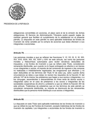 15
PRESIDENCIA DE LA REPUBLICA
obligaciones convertibles en acciones, el plazo será el de la emisión de dichas
obligaciones. El Servicio de Administración Tributaria podrá expedir reglas de
carácter general que faciliten el cumplimiento de lo establecido en el presente
párrafo. Lo dispuesto en este párrafo no será aplicable tratándose de fondos de
inversión de renta variable por la compra de acciones que éstas efectúen a sus
integrantes o accionistas.
……………….………….…………………………………………………………………..
Artículo 79. ……………………………………………………………………………….
Las personas morales a que se refieren las fracciones V, VI, VII, IX, X, XI, XIII,
XVI, XVII, XVIII, XIX, XX, XXIV y XXV de este artículo, así como las personas
morales y fideicomisos autorizados para recibir donativos deducibles de
impuestos, y los fondos de inversión a que se refiere este Título, considerarán
remanente distribuible, aun cuando no lo hayan entregado en efectivo o en bienes
a sus integrantes o socios, el importe de las omisiones de ingresos o las compras
no realizadas e indebidamente registradas; las erogaciones que efectúen y no
sean deducibles en los términos del Título IV de esta Ley, salvo cuando dicha
circunstancia se deba a que éstas no reúnen los requisitos de la fracción IV del
artículo 147 de la misma; los préstamos que hagan a sus socios o integrantes, o a
los cónyuges, ascendientes o descendientes en línea recta de dichos socios o
integrantes salvo en el caso de préstamos a los socios o integrantes de las
sociedades cooperativas de ahorro y préstamo a que se refiere la fracción XIII de
este artículo. Tratándose de préstamos que en los términos de este párrafo se
consideren remanente distribuible, su importe se disminuirá de los remanentes
distribuibles que la persona moral distribuya a sus socios o integrantes.
……………….………….…………………………………………………………………..
Artículo 80. ………………………………………………………..………………………
Lo dispuesto en este Título será aplicable tratándose de los fondos de inversión a
que se refiere la Ley de Fondos de Inversión, excepto tratándose de los fondos de
inversión de capitales. Los integrantes o accionistas de los fondos de inversión a
 