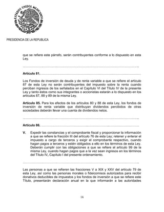 16
PRESIDENCIA DE LA REPUBLICA
que se refiere este párrafo, serán contribuyentes conforme a lo dispuesto en esta
Ley.
……………….………….…………………………………………………………………..
Artículo 81. …………………………………………………………………………………
Los Fondos de inversión de deuda y de renta variable a que se refiere el artículo
87 de esta Ley no serán contribuyentes del impuesto sobre la renta cuando
perciban ingresos de los señalados en el Capítulo VI del Título IV de la presente
Ley y tanto éstos como sus integrantes o accionistas estarán a lo dispuesto en los
artículos 87, 88 y 89 de la misma Ley.
Artículo 85. Para los efectos de los artículos 80 y 88 de esta Ley, los fondos de
inversión de renta variable que distribuyan dividendos percibidos de otras
sociedades deberán llevar una cuenta de dividendos netos.
……………….………….…………………………………………………………………..
Artículo 86. ……………………………………..………………..……………………….
V. Expedir las constancias y el comprobante fiscal y proporcionar la información
a que se refiere la fracción III del artículo 76 de esta Ley; retener y enterar el
impuesto a cargo de terceros y exigir el comprobante respectivo, cuando
hagan pagos a terceros y estén obligados a ello en los términos de esta Ley.
Deberán cumplir con las obligaciones a que se refiere el artículo 99 de la
misma Ley, cuando hagan pagos que a la vez sean ingresos en los términos
del Título IV, Capítulo I del presente ordenamiento.
……………….………….…………………………………………………………………..
Las personas a que se refieren las fracciones V a XIX y XXV del artículo 79 de
esta Ley, así como las personas morales o fideicomisos autorizados para recibir
donativos deducibles de impuestos y los fondos de inversión a que se refiere este
Título, presentarán declaración anual en la que informarán a las autoridades
 