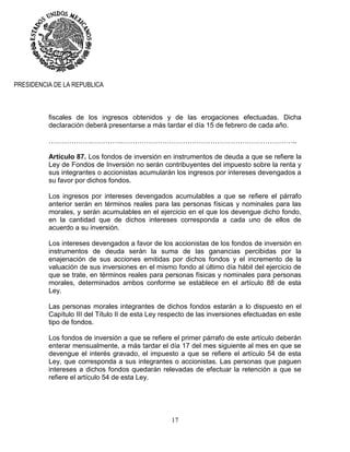 17
PRESIDENCIA DE LA REPUBLICA
fiscales de los ingresos obtenidos y de las erogaciones efectuadas. Dicha
declaración deberá presentarse a más tardar el día 15 de febrero de cada año.
……………….………….…………………………………………………………………..
Artículo 87. Los fondos de inversión en instrumentos de deuda a que se refiere la
Ley de Fondos de Inversión no serán contribuyentes del impuesto sobre la renta y
sus integrantes o accionistas acumularán los ingresos por intereses devengados a
su favor por dichos fondos.
Los ingresos por intereses devengados acumulables a que se refiere el párrafo
anterior serán en términos reales para las personas físicas y nominales para las
morales, y serán acumulables en el ejercicio en el que los devengue dicho fondo,
en la cantidad que de dichos intereses corresponda a cada uno de ellos de
acuerdo a su inversión.
Los intereses devengados a favor de los accionistas de los fondos de inversión en
instrumentos de deuda serán la suma de las ganancias percibidas por la
enajenación de sus acciones emitidas por dichos fondos y el incremento de la
valuación de sus inversiones en el mismo fondo al último día hábil del ejercicio de
que se trate, en términos reales para personas físicas y nominales para personas
morales, determinados ambos conforme se establece en el artículo 88 de esta
Ley.
Las personas morales integrantes de dichos fondos estarán a lo dispuesto en el
Capítulo III del Título II de esta Ley respecto de las inversiones efectuadas en este
tipo de fondos.
Los fondos de inversión a que se refiere el primer párrafo de este artículo deberán
enterar mensualmente, a más tardar el día 17 del mes siguiente al mes en que se
devengue el interés gravado, el impuesto a que se refiere el artículo 54 de esta
Ley, que corresponda a sus integrantes o accionistas. Las personas que paguen
intereses a dichos fondos quedarán relevadas de efectuar la retención a que se
refiere el artículo 54 de esta Ley.
 