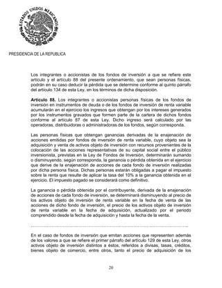 20
PRESIDENCIA DE LA REPUBLICA
Los integrantes o accionistas de los fondos de inversión a que se refiere este
artículo y el artículo 88 del presente ordenamiento, que sean personas físicas,
podrán en su caso deducir la pérdida que se determine conforme al quinto párrafo
del artículo 134 de esta Ley, en los términos de dicha disposición.
Artículo 88. Los integrantes o accionistas personas físicas de los fondos de
inversión en instrumentos de deuda o de los fondos de inversión de renta variable
acumularán en el ejercicio los ingresos que obtengan por los intereses generados
por los instrumentos gravados que formen parte de la cartera de dichos fondos
conforme al artículo 87 de esta Ley. Dicho ingreso será calculado por las
operadoras, distribuidoras o administradoras de los fondos, según corresponda.
Las personas físicas que obtengan ganancias derivadas de la enajenación de
acciones emitidas por fondos de inversión de renta variable, cuyo objeto sea la
adquisición y venta de activos objeto de inversión con recursos provenientes de la
colocación de las acciones representativas de su capital social entre el público
inversionista, previstas en la Ley de Fondos de Inversión, determinarán sumando
o disminuyendo, según corresponda, la ganancia o pérdida obtenida en el ejercicio
que derive de la enajenación de acciones de cada fondo de inversión realizadas
por dicha persona física. Dichas personas estarán obligadas a pagar el impuesto
sobre la renta que resulte de aplicar la tasa del 10% a la ganancia obtenida en el
ejercicio. El impuesto pagado se considerará como definitivo.
La ganancia o pérdida obtenida por el contribuyente, derivada de la enajenación
de acciones de cada fondo de inversión, se determinará disminuyendo al precio de
los activos objeto de inversión de renta variable en la fecha de venta de las
acciones de dicho fondo de inversión, el precio de los activos objeto de inversión
de renta variable en la fecha de adquisición, actualizado por el periodo
comprendido desde la fecha de adquisición y hasta la fecha de la venta.
……………….………….…………………………………………………………………..
En el caso de fondos de inversión que emitan acciones que representen además
de los valores a que se refiere el primer párrafo del artículo 129 de esta Ley, otros
activos objeto de inversión distintos a éstos, referidos a divisas, tasas, créditos,
bienes objeto de comercio, entre otros, tanto el precio de adquisición de los
 