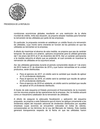 VII
PRESIDENCIA DE LA REPUBLICA
condiciones económicas globales resultarán en una restricción de la oferta
mundial de crédito. Ante esa situación, se propone adoptar medidas para fomentar
la reinversión de las utilidades por parte de las empresas.
En particular, la propuesta consiste en establecer un crédito fiscal a la reinversión
de utilidades, cuyo monto sería creciente en función de los periodos en que las
utilidades se reinviertan en la empresa.
A efecto de maximizar el alcance de esta medida, se propone que sea de carácter
temporal. De acuerdo a lo anterior, aplicaría únicamente para la utilidad generada
del 1 de enero del 2014 al 31 de diciembre del 2016. Dar un carácter permanente
a la medida reduciría el efecto que se pretende, el cual consiste en incentivar la
reinversión de utilidades en la coyuntura actual.
Así, las utilidades generadas durante el periodo comprendido desde el 1 de enero
de 2014 hasta el 31 de diciembre de 2016 y que fueron reinvertidas en la unidad
productiva, serán distribuidas:
 Para el ejercicio de 2017, el crédito será la cantidad que resulte de aplicar
el 1% al dividendo distribuido.
 Para el ejercicio de 2018, el crédito será la cantidad que resulte de aplicar
el 2% al dividendo distribuido.
 Para el ejercicio de 2019 en adelante, el crédito será la cantidad que resulte
de aplicar el 5% al dividendo distribuido.
A través de este esquema el Estado promoverá el financiamiento de la inversión
con los recursos propios de las operaciones de la empresa. Así, la medida actuará
como un mecanismo catalizador de la reinversión de utilidades.
A efecto de asegurar la adecuada fiscalización y aplicación del esquema
propuesto, se propone a esta Soberanía que el mismo se aplique únicamente a los
dividendos objeto del impuesto adicional de dividendos distribuidos por aquellas
empresas cuyas acciones se encuentren colocadas en bolsa de valores,
concesionadas en los términos de la Ley del Mercado de Valores. Esta medida
generará transparencia respecto de la fecha en que las utilidades fueron
 