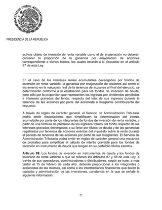 21
PRESIDENCIA DE LA REPUBLICA
activos objeto de inversión de renta variable como el de enajenación no deberán
contener la proporción de la ganancia por enajenación de acciones
correspondiente a dichos bienes, los cuales estarán a lo dispuesto en el artículo
87 de esta Ley.
……………….………….…………………………………………………………………..
En el caso de los intereses reales acumulables devengados por fondos de
inversión en renta variable, la ganancia por enajenación de acciones así como el
incremento en la valuación real de la tenencia de acciones al final del ejercicio, se
determinarán conforme a lo establecido para los fondos de inversión de deuda,
pero sólo por la proporción que representen los ingresos por dividendos percibidos
e intereses gravados del fondo, respecto del total de sus ingresos durante la
tenencia de las acciones por parte del accionista o integrante contribuyente del
impuesto.
A través de reglas de carácter general, el Servicio de Administración Tributaria
podrá emitir disposiciones que simplifiquen la determinación del interés
acumulable por parte de los integrantes de fondos de inversión de renta variable, a
partir de una fórmula de prorrateo de los ingresos totales del fondo respecto de los
intereses gravados devengados a su favor por títulos de deuda y de las ganancias
registradas por tenencia de acciones exentas del impuesto sobre la renta durante
el periodo de tenencia de las acciones por parte de sus integrantes. El Servicio de
Administración Tributaria podrá emitir en reglas de carácter general una mecánica
de prorrateo para simplificar el cálculo de interés gravable para los fondos de
inversión en instrumento de deuda que tengan en su portafolio títulos exentos.
Artículo 89. Los fondos de inversión en instrumentos de deuda y los fondos de
inversión de renta variable a que se refieren los artículos 87 y 88 de esta Ley, a
través de sus operadores, administradores o distribuidores, según se trate, a más
tardar el 15 de febrero de cada año, deberán proporcionar a los integrantes o
accionistas de las mismas, así como a los intermediarios financieros que lleven la
custodia y administración de las inversiones, constancia en la que se señale la
siguiente información:
 