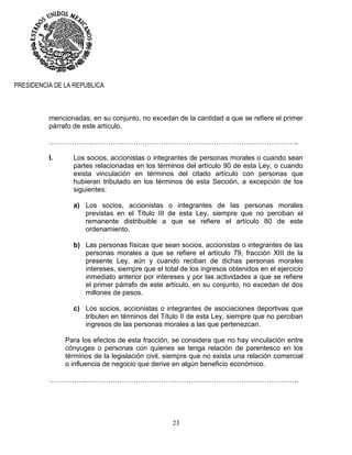 23
PRESIDENCIA DE LA REPUBLICA
mencionadas, en su conjunto, no excedan de la cantidad a que se refiere el primer
párrafo de este artículo.
……………….………….…………………………………………………………………..
I. Los socios, accionistas o integrantes de personas morales o cuando sean
partes relacionadas en los términos del artículo 90 de esta Ley, o cuando
exista vinculación en términos del citado artículo con personas que
hubieran tributado en los términos de esta Sección, a excepción de los
siguientes:
a) Los socios, accionistas o integrantes de las personas morales
previstas en el Título III de esta Ley, siempre que no perciban el
remanente distribuible a que se refiere el artículo 80 de este
ordenamiento.
b) Las personas físicas que sean socios, accionistas o integrantes de las
personas morales a que se refiere el artículo 79, fracción XIII de la
presente Ley, aún y cuando reciban de dichas personas morales
intereses, siempre que el total de los ingresos obtenidos en el ejercicio
inmediato anterior por intereses y por las actividades a que se refiere
el primer párrafo de este artículo, en su conjunto, no excedan de dos
millones de pesos.
c) Los socios, accionistas o integrantes de asociaciones deportivas que
tributen en términos del Título II de esta Ley, siempre que no perciban
ingresos de las personas morales a las que pertenezcan.
Para los efectos de esta fracción, se considera que no hay vinculación entre
cónyuges o personas con quienes se tenga relación de parentesco en los
términos de la legislación civil, siempre que no exista una relación comercial
o influencia de negocio que derive en algún beneficio económico.
…………….………….……………………………………………………………………..
 