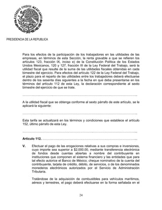 24
PRESIDENCIA DE LA REPUBLICA
Para los efectos de la participación de los trabajadores en las utilidades de las
empresas, en términos de esta Sección, la renta gravable a que se refieren los
artículos 123, fracción IX, inciso e) de la Constitución Política de los Estados
Unidos Mexicanos, 120 y 127, fracción III de la Ley Federal del Trabajo, será la
utilidad fiscal que resulte de la suma de las utilidades fiscales obtenidas en cada
bimestre del ejercicio. Para efectos del artículo 122 de la Ley Federal del Trabajo,
el plazo para el reparto de las utilidades entre los trabajadores deberá efectuarse
dentro de los sesenta días siguientes a la fecha en que deba presentarse en los
términos del artículo 112 de esta Ley, la declaración correspondiente al sexto
bimestre del ejercicio de que se trate.
…………….………….……………………………………………………………………..
A la utilidad fiscal que se obtenga conforme al sexto párrafo de este artículo, se le
aplicará la siguiente:
……………….……….……………………………………………………………………..
Esta tarifa se actualizará en los términos y condiciones que establece el artículo
152, último párrafo de esta Ley.
………………………………………………………….…………………………………...
Artículo 112. ……………………………………………………………………………...
V. Efectuar el pago de las erogaciones relativas a sus compras e inversiones,
cuyo importe sea superior a $2,000.00, mediante transferencia electrónica
de fondos desde cuentas abiertas a nombre del contribuyente en
instituciones que componen el sistema financiero y las entidades que para
tal efecto autorice el Banco de México; cheque nominativo de la cuenta del
contribuyente, tarjeta de crédito, débito, de servicios, o de los denominados
monederos electrónicos autorizados por el Servicio de Administración
Tributaria.
Tratándose de la adquisición de combustibles para vehículos marítimos,
aéreos y terrestres, el pago deberá efectuarse en la forma señalada en el
 