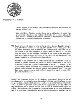 25
PRESIDENCIA DE LA REPUBLICA
párrafo anterior, aun cuando la contraprestación de dichas adquisiciones no
exceda de $2,000.00.
Las autoridades fiscales podrán liberar de la obligación de pagar las
erogaciones a través de los medios establecidos en el primer párrafo de
esta fracción, cuando las mismas se efectúen en poblaciones o en zonas
rurales que no cuenten con servicios financieros.
………………………………………………………….…………………………………...
VIII. Pagar el impuesto sobre la renta en los términos de esta Sección, siempre
que, además de cumplir con los requisitos establecidos en ésta, presenten
en forma bimestral ante el Servicio de Administración Tributaria, en la
declaración a que hace referencia el párrafo sexto del artículo 111 de esta
Ley, los datos de los ingresos obtenidos y las erogaciones realizadas,
incluyendo las inversiones, así como la información de las operaciones con
sus proveedores en el bimestre inmediato anterior.
Cuando no se presente en el plazo establecido la declaración a que se
refiere el párrafo anterior dos veces en forma consecutiva o en cinco
ocasiones durante los 10 años que establece el artículo 111 de esta Ley, el
contribuyente dejará de tributar en los términos de esta Sección y deberá
tributar en los términos del régimen general que regula el Título IV de esta
Ley, según corresponda, a partir del mes siguiente a aquél en que debió
presentar la información.
……………….………….…………………………………………………………………..
Cuando los ingresos propios de la actividad empresarial obtenidos por el
contribuyente en el periodo transcurrido desde el inicio del ejercicio y hasta el mes
de que se trate, excedan de la cantidad señalada en el primer párrafo del artículo
111, o cuando se presente cualquiera de los supuestos a que se refiere el
segundo párrafo de la fracción VIII de este artículo, el contribuyente dejará de
tributar conforme a esta Sección y deberá realizarlo en los términos de la presente
Ley en el régimen correspondiente, a partir del mes siguiente a aquél en que se
 