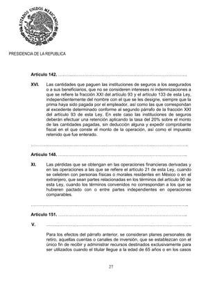 27
PRESIDENCIA DE LA REPUBLICA
Artículo 142. ……….…………………………………………………………………….
XVI. Las cantidades que paguen las instituciones de seguros a los asegurados
o a sus beneficiarios, que no se consideren intereses ni indemnizaciones a
que se refiere la fracción XXI del artículo 93 y el artículo 133 de esta Ley,
independientemente del nombre con el que se les designe, siempre que la
prima haya sido pagada por el empleador, así como las que correspondan
al excedente determinado conforme al segundo párrafo de la fracción XXI
del artículo 93 de esta Ley. En este caso las instituciones de seguros
deberán efectuar una retención aplicando la tasa del 20% sobre el monto
de las cantidades pagadas, sin deducción alguna y expedir comprobante
fiscal en el que conste el monto de la operación, así como el impuesto
retenido que fue enterado.
……………….………….…………………………………………………………………..
Artículo 148. ……………………………………………………………………………..
XI. Las pérdidas que se obtengan en las operaciones financieras derivadas y
en las operaciones a las que se refiere el artículo 21 de esta Ley, cuando
se celebren con personas físicas o morales residentes en México o en el
extranjero, que sean partes relacionadas en los términos del artículo 90 de
esta Ley, cuando los términos convenidos no correspondan a los que se
hubieren pactado con o entre partes independientes en operaciones
comparables.
……………….………….…………………………………………………………………..
Artículo 151. ……………………………………………………………………………..
V. ……………………………………………………………………………………….
Para los efectos del párrafo anterior, se consideran planes personales de
retiro, aquellas cuentas o canales de inversión, que se establezcan con el
único fin de recibir y administrar recursos destinados exclusivamente para
ser utilizados cuando el titular llegue a la edad de 65 años o en los casos
 