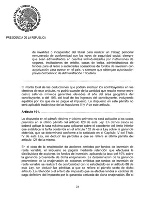 28
PRESIDENCIA DE LA REPUBLICA
de invalidez o incapacidad del titular para realizar un trabajo personal
remunerado de conformidad con las leyes de seguridad social, siempre
que sean administrados en cuentas individualizadas por instituciones de
seguros, instituciones de crédito, casas de bolsa, administradoras de
fondos para el retiro o sociedades operadoras de fondos de inversión con
autorización para operar en el país, y siempre que obtengan autorización
previa del Servicio de Administración Tributaria.
……………….………….…………………………………………………………………..
El monto total de las deducciones que podrán efectuar los contribuyentes en los
términos de este artículo, no podrá exceder de la cantidad que resulte menor entre
cuatro salarios mínimos generales elevados al año del área geográfica del
contribuyente, o del 10% del total de los ingresos del contribuyente, incluyendo
aquéllos por los que no se pague el impuesto. Lo dispuesto en este párrafo no
será aplicable tratándose de las fracciones III y V de este artículo.
Artículo 161. ……………………………………………………………………………..
Lo dispuesto en el párrafo décimo y décimo primero no será aplicable a los casos
previstos en el último párrafo del artículo 129 de esta Ley. En dichos casos se
deberá aplicar la tasa máxima para aplicarse sobre el excedente del límite inferior
que establece la tarifa contenida en el artículo 152 de esta Ley sobre la ganancia
obtenida, que se determinará conforme a lo señalado en el Capítulo IV del Título
IV de esta Ley, sin deducir las pérdidas a que se refiere el último párrafo del
artículo 121 de la misma.
En el caso de la enajenación de acciones emitidas por fondos de inversión de
renta variable, el impuesto se pagará mediante retención que efectuará la
distribuidora de acciones de fondos de inversión, aplicando la tasa del 10% sobre
la ganancia proveniente de dicha enajenación. La determinación de la ganancia
proveniente de la enajenación de acciones emitidas por fondos de inversión de
renta variable se realizará de conformidad con lo establecido en el artículo 88 de
esta Ley, sin deducir las pérdidas a que se refiere el párrafo sexto de dicho
artículo. La retención o el entero del impuesto que se efectúe tendrá el carácter de
pago definitivo del impuesto por la ganancia derivada de dicha enajenación. En el
 