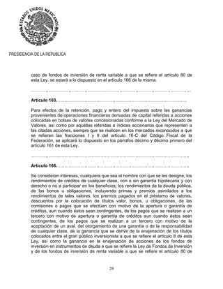 29
PRESIDENCIA DE LA REPUBLICA
caso de fondos de inversión de renta variable a que se refiere el artículo 80 de
esta Ley, se estará a lo dispuesto en el artículo 166 de la misma.
……………….………….……………………………………………………………………
Artículo 163. …………………………………………………………………………….
Para efectos de la retención, pago y entero del impuesto sobre las ganancias
provenientes de operaciones financieras derivadas de capital referidas a acciones
colocadas en bolsas de valores concesionadas conforme a la Ley del Mercado de
Valores, así como por aquéllas referidas a índices accionarios que representen a
las citadas acciones, siempre que se realicen en los mercados reconocidos a que
se refieren las fracciones I y II del artículo 16-C del Código Fiscal de la
Federación, se aplicará lo dispuesto en los párrafos décimo y décimo primero del
artículo 161 de esta Ley.
……………….………….…………………………………………………………………..
Artículo 166. …………………………………………………….………………………..
Se consideran intereses, cualquiera que sea el nombre con que se les designe, los
rendimientos de créditos de cualquier clase, con o sin garantía hipotecaria y con
derecho o no a participar en los beneficios; los rendimientos de la deuda pública,
de los bonos u obligaciones, incluyendo primas y premios asimilados a los
rendimientos de tales valores, los premios pagados en el préstamo de valores,
descuentos por la colocación de títulos valor, bonos, u obligaciones, de las
comisiones o pagos que se efectúen con motivo de la apertura o garantía de
créditos, aun cuando éstos sean contingentes, de los pagos que se realizan a un
tercero con motivo de apertura o garantía de créditos aun cuando éstos sean
contingentes, de los pagos que se realizan a un tercero con motivo de la
aceptación de un aval, del otorgamiento de una garantía o de la responsabilidad
de cualquier clase, de la ganancia que se derive de la enajenación de los títulos
colocados entre el gran público inversionista a que se refiere el artículo 8 de esta
Ley, así como la ganancia en la enajenación de acciones de los fondos de
inversión en instrumentos de deuda a que se refiere la Ley de Fondos de Inversión
y de los fondos de inversión de renta variable a que se refiere el artículo 80 de
 