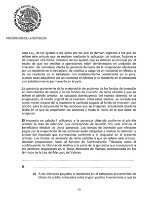 30
PRESIDENCIA DE LA REPUBLICA
esta Ley, de los ajustes a los actos por los que se deriven ingresos a los que se
refiere este artículo que se realicen mediante la aplicación de índices, factores o
de cualquier otra forma, inclusive de los ajustes que se realicen al principal por el
hecho de que los créditos u operaciones estén denominados en unidades de
inversión. Se considera interés la ganancia derivada de la enajenación efectuada
por un residente en el extranjero, de créditos a cargo de un residente en México o
de un residente en el extranjero con establecimiento permanente en el país,
cuando sean adquiridos por un residente en México o un residente en el extranjero
con establecimiento permanente en el país.
La ganancia proveniente de la enajenación de acciones de los fondos de inversión
en instrumentos de deuda y de los fondos de inversión de renta variable a que se
refiere el párrafo anterior, se calculará disminuyendo del ingreso obtenido en la
enajenación, el monto original de la inversión. Para estos efectos, se considerará
como monto original de la inversión la cantidad pagada al fondo de inversión, por
acción, para la adquisición de las acciones que se enajenan, actualizada desde la
fecha en la que se adquirieron las acciones y hasta la fecha en la que éstas se
enajenan.
El impuesto se calculará aplicando a la ganancia obtenida conforme al párrafo
anterior la tasa de retención que corresponda de acuerdo con este artículo al
beneficiario efectivo de dicha ganancia. Los fondos de inversión que efectúen
pagos por la enajenación de las acciones están obligados a realizar la retención y
entero del impuesto que corresponda conforme a lo dispuesto en el presente
artículo. Los fondos de inversión de renta variable a que se refiere este artículo,
deberán proporcionar, tanto al Servicio de Administración Tributaria como al
contribuyente, la información relativa a la parte de la ganancia que corresponde a
las acciones enajenadas en la Bolsa Mexicana de Valores concesionada en los
términos de la Ley del Mercado de Valores.
……………….………….…………………………………………………………………..
II. …………………………………………………………………………………..
a) A los intereses pagados a residentes en el extranjero provenientes de
títulos de crédito colocados entre el gran público inversionista a que se
 