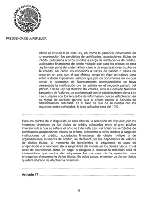 31
PRESIDENCIA DE LA REPUBLICA
refiere el artículo 8 de esta Ley, así como la ganancia proveniente de
su enajenación, los percibidos de certificados, aceptaciones, títulos de
crédito, préstamos u otros créditos a cargo de instituciones de crédito,
sociedades financieras de objeto múltiple que para los efectos de esta
Ley formen parte del sistema financiero o de organizaciones auxiliares
de crédito, así como los colocados a través de bancos o casas de
bolsa en un país con el que México tenga en vigor un tratado para
evitar la doble imposición, siempre que por los documentos en los que
conste la operación de financiamiento correspondiente se haya
presentado la notificación que se señala en el segundo párrafo del
artículo 7 de la Ley del Mercado de Valores, ante la Comisión Nacional
Bancaria y de Valores, de conformidad con lo establecido en dicha Ley
y se cumplan con los requisitos de información que se establezcan en
las reglas de carácter general que al efecto expida el Servicio de
Administración Tributaria. En el caso de que no se cumpla con los
requisitos antes señalados, la tasa aplicable será del 10%.
……………….………….…………………………………………………………………..
Para los efectos de lo dispuesto en este artículo, la retención del impuesto por los
intereses obtenidos de los títulos de crédito colocados entre el gran público
inversionista a que se refiere el artículo 8 de esta Ley, así como los percibidos de
certificados, aceptaciones, títulos de crédito, préstamos u otros créditos a cargo de
instituciones de crédito, sociedades financieras de objeto múltiple o de
organizaciones auxiliares de crédito, se efectuará por los depositarios de valores
de dichos títulos, al momento de transferirlos al adquirente en caso de
enajenación, o al momento de la exigibilidad del interés en los demás casos. En el
caso de operaciones libres de pago, el obligado a efectuar la retención será el
intermediario que reciba del adquirente los recursos de la operación para
entregarlos al enajenante de los títulos. En estos casos, el emisor de dichos títulos
quedará liberado de efectuar la retención.
……………….………….…………………………………………………………………..
Artículo 171. ……………………………………………………………………………….
 