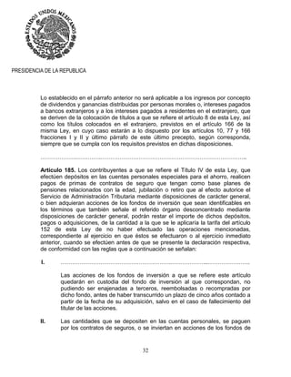 32
PRESIDENCIA DE LA REPUBLICA
Lo establecido en el párrafo anterior no será aplicable a los ingresos por concepto
de dividendos y ganancias distribuidas por personas morales o, intereses pagados
a bancos extranjeros y a los intereses pagados a residentes en el extranjero, que
se deriven de la colocación de títulos a que se refiere el artículo 8 de esta Ley, así
como los títulos colocados en el extranjero, previstos en el artículo 166 de la
misma Ley, en cuyo caso estarán a lo dispuesto por los artículos 10, 77 y 166
fracciones I y II y último párrafo de este último precepto, según corresponda,
siempre que se cumpla con los requisitos previstos en dichas disposiciones.
……………….………….…………………………………………………………………..
Artículo 185. Los contribuyentes a que se refiere el Título IV de esta Ley, que
efectúen depósitos en las cuentas personales especiales para el ahorro, realicen
pagos de primas de contratos de seguro que tengan como base planes de
pensiones relacionados con la edad, jubilación o retiro que al efecto autorice el
Servicio de Administración Tributaria mediante disposiciones de carácter general,
o bien adquieran acciones de los fondos de inversión que sean identificables en
los términos que también señale el referido órgano desconcentrado mediante
disposiciones de carácter general, podrán restar el importe de dichos depósitos,
pagos o adquisiciones, de la cantidad a la que se le aplicaría la tarifa del artículo
152 de esta Ley de no haber efectuado las operaciones mencionadas,
correspondiente al ejercicio en que éstos se efectuaron o al ejercicio inmediato
anterior, cuando se efectúen antes de que se presente la declaración respectiva,
de conformidad con las reglas que a continuación se señalan:
I. ………………………………………………….………………..………………….
Las acciones de los fondos de inversión a que se refiere este artículo
quedarán en custodia del fondo de inversión al que correspondan, no
pudiendo ser enajenadas a terceros, reembolsadas o recompradas por
dicho fondo, antes de haber transcurrido un plazo de cinco años contado a
partir de la fecha de su adquisición, salvo en el caso de fallecimiento del
titular de las acciones.
II. Las cantidades que se depositen en las cuentas personales, se paguen
por los contratos de seguros, o se inviertan en acciones de los fondos de
 
