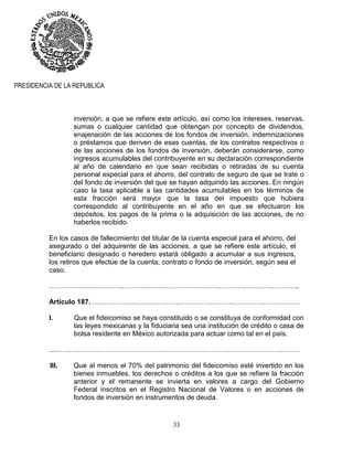 33
PRESIDENCIA DE LA REPUBLICA
inversión, a que se refiere este artículo, así como los intereses, reservas,
sumas o cualquier cantidad que obtengan por concepto de dividendos,
enajenación de las acciones de los fondos de inversión, indemnizaciones
o préstamos que deriven de esas cuentas, de los contratos respectivos o
de las acciones de los fondos de inversión, deberán considerarse, como
ingresos acumulables del contribuyente en su declaración correspondiente
al año de calendario en que sean recibidas o retiradas de su cuenta
personal especial para el ahorro, del contrato de seguro de que se trate o
del fondo de inversión del que se hayan adquirido las acciones. En ningún
caso la tasa aplicable a las cantidades acumulables en los términos de
esta fracción será mayor que la tasa del impuesto que hubiera
correspondido al contribuyente en el año en que se efectuaron los
depósitos, los pagos de la prima o la adquisición de las acciones, de no
haberlos recibido.
En los casos de fallecimiento del titular de la cuenta especial para el ahorro, del
asegurado o del adquirente de las acciones, a que se refiere este artículo, el
beneficiario designado o heredero estará obligado a acumular a sus ingresos,
los retiros que efectúe de la cuenta, contrato o fondo de inversión, según sea el
caso.
……………….………….…………………………………………………………………..
Artículo 187. ………………………………………………………………………………
I. Que el fideicomiso se haya constituido o se constituya de conformidad con
las leyes mexicanas y la fiduciaria sea una institución de crédito o casa de
bolsa residente en México autorizada para actuar como tal en el país.
...…………………………………………………………………………………………….
III. Que al menos el 70% del patrimonio del fideicomiso esté invertido en los
bienes inmuebles, los derechos o créditos a los que se refiere la fracción
anterior y el remanente se invierta en valores a cargo del Gobierno
Federal inscritos en el Registro Nacional de Valores o en acciones de
fondos de inversión en instrumentos de deuda.
 