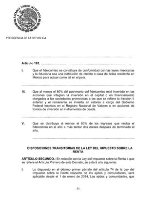 34
PRESIDENCIA DE LA REPUBLICA
……………….………….…………………………………………………………………..
Artículo 192. ……………………………………………………………………………..
I. Que el fideicomiso se constituya de conformidad con las leyes mexicanas
y la fiduciaria sea una institución de crédito o casa de bolsa residente en
México para actuar como tal en el país.
…………………………………………………………………………….………………….
III. Que al menos el 80% del patrimonio del fideicomiso esté invertido en las
acciones que integren la inversión en el capital o en financiamiento
otorgados a las sociedades promovidas a las que se refiere la fracción II
anterior y el remanente se invierta en valores a cargo del Gobierno
Federal inscritos en el Registro Nacional de Valores o en acciones de
fondos de inversión en instrumentos de deuda.
……………….………….…………………………………………………………………..
V. Que se distribuya al menos el 80% de los ingresos que reciba el
fideicomiso en el año a más tardar dos meses después de terminado el
año.
……………………………………………………………………………………….
DISPOSICIONES TRANSITORIAS DE LA LEY DEL IMPUESTO SOBRE LA
RENTA
ARTÍCULO SEGUNDO.- En relación con la Ley del Impuesto sobre la Renta a que
se refiere el Artículo Primero de este Decreto, se estará a lo siguiente:
I. Lo dispuesto en el décimo primer párrafo del artículo 74 de la Ley del
Impuesto sobre la Renta respecto de los ejidos y comunidades, será
aplicable desde el 1 de enero de 2014. Los ejidos y comunidades, que
 