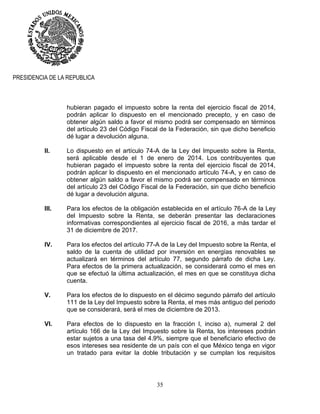 35
PRESIDENCIA DE LA REPUBLICA
hubieran pagado el impuesto sobre la renta del ejercicio fiscal de 2014,
podrán aplicar lo dispuesto en el mencionado precepto, y en caso de
obtener algún saldo a favor el mismo podrá ser compensado en términos
del artículo 23 del Código Fiscal de la Federación, sin que dicho beneficio
dé lugar a devolución alguna.
II. Lo dispuesto en el artículo 74-A de la Ley del Impuesto sobre la Renta,
será aplicable desde el 1 de enero de 2014. Los contribuyentes que
hubieran pagado el impuesto sobre la renta del ejercicio fiscal de 2014,
podrán aplicar lo dispuesto en el mencionado artículo 74-A, y en caso de
obtener algún saldo a favor el mismo podrá ser compensado en términos
del artículo 23 del Código Fiscal de la Federación, sin que dicho beneficio
dé lugar a devolución alguna.
III. Para los efectos de la obligación establecida en el artículo 76-A de la Ley
del Impuesto sobre la Renta, se deberán presentar las declaraciones
informativas correspondientes al ejercicio fiscal de 2016, a más tardar el
31 de diciembre de 2017.
IV. Para los efectos del artículo 77-A de la Ley del Impuesto sobre la Renta, el
saldo de la cuenta de utilidad por inversión en energías renovables se
actualizará en términos del artículo 77, segundo párrafo de dicha Ley.
Para efectos de la primera actualización, se considerará como el mes en
que se efectuó la última actualización, el mes en que se constituya dicha
cuenta.
V. Para los efectos de lo dispuesto en el décimo segundo párrafo del artículo
111 de la Ley del Impuesto sobre la Renta, el mes más antiguo del periodo
que se considerará, será el mes de diciembre de 2013.
VI. Para efectos de lo dispuesto en la fracción I, inciso a), numeral 2 del
artículo 166 de la Ley del Impuesto sobre la Renta, los intereses podrán
estar sujetos a una tasa del 4.9%, siempre que el beneficiario efectivo de
esos intereses sea residente de un país con el que México tenga en vigor
un tratado para evitar la doble tributación y se cumplan los requisitos
 