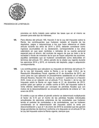 36
PRESIDENCIA DE LA REPUBLICA
previstos en dicho tratado para aplicar las tasas que en el mismo se
prevean para este tipo de intereses.
VII. Para efectos del artículo 185, fracción II de la Ley del Impuesto sobre la
Renta, los contribuyentes que hubieran restado el importe de los
depósitos, pagos o adquisiciones a los que hace referencia el citado
artículo durante los años de 2014 o 2015, deberán considerar como
ingresos acumulables en su declaración, correspondiente a los años
calendario en que sean recibidas o retiradas de su cuenta personal
especial para el ahorro, del contrato de seguro de que se trate o de la
sociedad o fondo de inversión de la que se hayan adquirido las acciones,
aquéllas cantidades que se hubieran considerado como deducibles en
términos del artículo 151, último párrafo de la citada Ley vigente durante
los ejercicios 2014 y 2015, al momento del depósito, pago o adquisición
correspondiente.
VIII. Los contribuyentes que calcularon su impuesto en términos del artículo 71
de la Ley del Impuesto sobre la Renta o en la regla I.3.6.4. de la
Resolución Miscelánea Fiscal, vigentes al 31 de diciembre de 2013, así
como para los que aplicaron el procedimiento establecido en el referido
Artículo Noveno, fracción XV, inciso a), numeral 1, subinciso ii) o fracción
XVIII, inciso a) en relación con el artículo 71-A, fracción I, de la Ley del
Impuesto sobre la Renta en vigor hasta el 31 de diciembre de 2013,
podrán optar por aplicar un crédito contra el 50% del impuesto sobre la
renta diferido determinado por concepto de pérdidas fiscales que con
motivo de la desconsolidación se encuentre pendiente de enterar al 1 de
enero de 2016.
El crédito a que se refiere el párrafo anterior se determinará multiplicando
el factor de 0.15 por el monto de las pérdidas fiscales individuales
actualizadas de ejercicios anteriores de las sociedades que hubieran
tenido el carácter de controladas o de controladoras, que se hubieren
considerado en la determinación del impuesto sobre la renta por
desconsolidación y que al 1 de enero de 2016 la sociedad que las generó
tenga pendientes de disminuir conforme a lo dispuesto en el artículo 57 de
la Ley del Impuesto sobre la Renta vigente, siempre que:
 