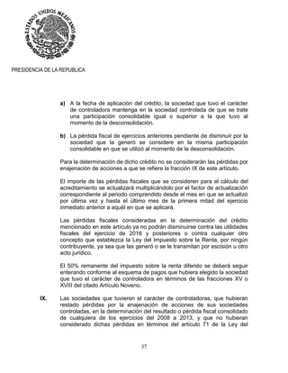 37
PRESIDENCIA DE LA REPUBLICA
a) A la fecha de aplicación del crédito, la sociedad que tuvo el carácter
de controladora mantenga en la sociedad controlada de que se trate
una participación consolidable igual o superior a la que tuvo al
momento de la desconsolidación.
b) La pérdida fiscal de ejercicios anteriores pendiente de disminuir por la
sociedad que la generó se considere en la misma participación
consolidable en que se utilizó al momento de la desconsolidación.
Para la determinación de dicho crédito no se considerarán las pérdidas por
enajenación de acciones a que se refiere la fracción IX de este artículo.
El importe de las pérdidas fiscales que se consideren para el cálculo del
acreditamiento se actualizará multiplicándolo por el factor de actualización
correspondiente al periodo comprendido desde el mes en que se actualizó
por última vez y hasta el último mes de la primera mitad del ejercicio
inmediato anterior a aquél en que se aplicará.
Las pérdidas fiscales consideradas en la determinación del crédito
mencionado en este artículo ya no podrán disminuirse contra las utilidades
fiscales del ejercicio de 2016 y posteriores o contra cualquier otro
concepto que establezca la Ley del Impuesto sobre la Renta, por ningún
contribuyente, ya sea que las generó o se le transmitan por escisión u otro
acto jurídico.
El 50% remanente del impuesto sobre la renta diferido se deberá seguir
enterando conforme al esquema de pagos que hubiera elegido la sociedad
que tuvo el carácter de controladora en términos de las fracciones XV o
XVIII del citado Artículo Noveno.
IX. Las sociedades que tuvieron el carácter de controladoras, que hubieran
restado pérdidas por la enajenación de acciones de sus sociedades
controladas, en la determinación del resultado o pérdida fiscal consolidado
de cualquiera de los ejercicios del 2008 a 2013, y que no hubieran
considerado dichas pérdidas en términos del artículo 71 de la Ley del
 