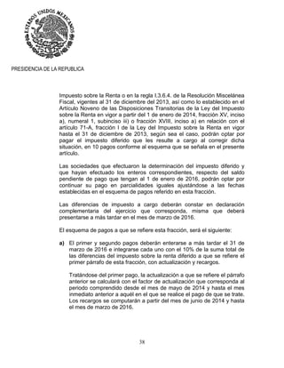 38
PRESIDENCIA DE LA REPUBLICA
Impuesto sobre la Renta o en la regla I.3.6.4. de la Resolución Miscelánea
Fiscal, vigentes al 31 de diciembre del 2013, así como lo establecido en el
Artículo Noveno de las Disposiciones Transitorias de la Ley del Impuesto
sobre la Renta en vigor a partir del 1 de enero de 2014, fracción XV, inciso
a), numeral 1, subinciso iii) o fracción XVIII, inciso a) en relación con el
artículo 71-A, fracción I de la Ley del Impuesto sobre la Renta en vigor
hasta el 31 de diciembre de 2013, según sea el caso, podrán optar por
pagar el impuesto diferido que les resulte a cargo al corregir dicha
situación, en 10 pagos conforme al esquema que se señala en el presente
artículo.
Las sociedades que efectuaron la determinación del impuesto diferido y
que hayan efectuado los enteros correspondientes, respecto del saldo
pendiente de pago que tengan al 1 de enero de 2016, podrán optar por
continuar su pago en parcialidades iguales ajustándose a las fechas
establecidas en el esquema de pagos referido en esta fracción.
Las diferencias de impuesto a cargo deberán constar en declaración
complementaria del ejercicio que corresponda, misma que deberá
presentarse a más tardar en el mes de marzo de 2016.
El esquema de pagos a que se refiere esta fracción, será el siguiente:
a) El primer y segundo pagos deberán enterarse a más tardar el 31 de
marzo de 2016 e integrarse cada uno con el 10% de la suma total de
las diferencias del impuesto sobre la renta diferido a que se refiere el
primer párrafo de esta fracción, con actualización y recargos.
Tratándose del primer pago, la actualización a que se refiere el párrafo
anterior se calculará con el factor de actualización que corresponda al
periodo comprendido desde el mes de mayo de 2014 y hasta el mes
inmediato anterior a aquél en el que se realice el pago de que se trate.
Los recargos se computarán a partir del mes de junio de 2014 y hasta
el mes de marzo de 2016.
 