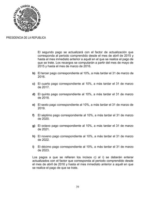 39
PRESIDENCIA DE LA REPUBLICA
El segundo pago se actualizará con el factor de actualización que
corresponda al periodo comprendido desde el mes de abril de 2015 y
hasta el mes inmediato anterior a aquél en el que se realice el pago de
que se trate. Los recargos se computarán a partir del mes de mayo de
2015 y hasta el mes de marzo de 2016.
b) El tercer pago correspondiente al 10%, a más tardar el 31 de marzo de
2016.
c) El cuarto pago correspondiente al 10%, a más tardar el 31 de marzo
de 2017.
d) El quinto pago correspondiente al 10%, a más tardar el 31 de marzo
de 2018.
e) El sexto pago correspondiente al 10%, a más tardar el 31 de marzo de
2019.
f) El séptimo pago correspondiente al 10%, a más tardar el 31 de marzo
de 2020.
g) El octavo pago correspondiente al 10%, a más tardar el 31 de marzo
de 2021.
h) El noveno pago correspondiente al 10%, a más tardar el 31 de marzo
de 2022.
i) El décimo pago correspondiente al 10%, a más tardar el 31 de marzo
de 2023.
Los pagos a que se refieren los incisos c) al i) se deberán enterar
actualizados con el factor que corresponda al periodo comprendido desde
el mes de abril de 2016 y hasta el mes inmediato anterior a aquél en que
se realice el pago de que se trate.
 