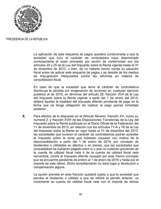 40
PRESIDENCIA DE LA REPUBLICA
La aplicación de este esquema de pagos quedará condicionada a que la
sociedad que tuvo el carácter de controladora haya determinado
correctamente el costo promedio por acción de conformidad con los
artículos 24 y 25 de la Ley del Impuesto sobre la Renta vigente hasta el 31
de diciembre de 2013, o bien, de no haberlo hecho corrija su situación
fiscal antes de aplicar este esquema de pagos y se desista de los medios
de impugnación interpuestos contra las reformas en materia de
consolidación fiscal.
En caso de que la sociedad que tenía el carácter de controladora
disminuya la pérdida por enajenación de acciones en cualquier ejercicio
posterior al de 2015, en términos del artículo 28, fracción XVII de la Ley
del Impuesto sobre la Renta vigente a partir del 1 de enero del 2014,
deberá liquidar la totalidad del impuesto diferido pendiente de pago en la
fecha que se tenga obligación de realizar el pago parcial inmediato
posterior.
X. Para efectos de lo dispuesto en el Artículo Noveno, fracción XV, inciso a),
numeral 2, y fracción XVIII de las Disposiciones Transitorias de la Ley del
Impuesto sobre la Renta publicada en el Diario Oficial de la Federación del
11 de diciembre de 2013, en relación con los artículos 71-A y 78 de la Ley
del Impuesto sobre la Renta en vigor hasta el 31 de diciembre del 2013,
las sociedades que tuvieron el carácter de controladoras podrán acreditar
el impuesto sobre la renta que hubieren causado con motivo de la
desconsolidación a partir del 1 de enero de 2014, por concepto de
dividendos o utilidades en efectivo o en bienes, que las sociedades que
consolidaban se hubieran pagado entre sí y que no hubieren provenido de
la cuenta de utilidad fiscal neta o de la cuenta de utilidad fiscal neta
reinvertida; contra el impuesto diferido causado por este mismo concepto
que se encuentre pendiente de entero al 1 de enero de 2016 y hasta por el
importe de este último. Dicho acreditamiento no dará lugar a devolución o
compensación alguna.
La opción prevista en esta fracción quedará sujeta a que la sociedad que
perciba el dividendo o utilidad a que se refiere el párrafo anterior, no
incremente su cuenta de utilidad fiscal neta con el importe de dichos
 