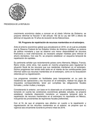 IX
PRESIDENCIA DE LA REPUBLICA
crecimiento económico dadas a conocer en el citado Informe de Gobierno, se
propone reformar la fracción V del artículo 192 de la Ley del ISR a efecto de
eliminar el requisito de 10 años de duración de los fideicomisos.
VII. Programa de repatriación de recursos mantenidos en el extranjero.
Ante el entorno económico global que prevalecerá en 2016, en el cual es probable
que la Reserva Federal de los Estados Unidos de América modifique su postura
de política monetaria y que se observe una menor disponibilidad de recursos
financieros a nivel internacional, es necesario adoptar medidas para reforzar el
ahorro doméstico. Con ese fin, se propone establecer un esquema temporal de
repatriación de capitales.
Es pertinente señalar que recientemente países como Alemania, Bélgica, Francia,
Reino Unido, entre otros, han puesto en marcha programas para regularizar la
situación fiscal de los recursos que sus residentes mantienen en el extranjero.
Dichos programas han tenido éxito tanto en el interés de los contribuyentes para
informar sobre sus recursos mantenidos en el extranjero, como en la recaudación
obtenida por su regularización.
Los programas consisten en facilidades para transparentar en su país de
residencia las operaciones y los recursos en el extranjero, realizar los pagos de
impuestos correspondientes, tener por cumplidas las obligaciones fiscales
formales, y evitar multas y recargos.
Considerando lo anterior, con base en lo observado en el contexto internacional y
tomando en cuenta las condiciones económicas globales actuales, se propone
establecer mediante disposición transitoria un esquema temporal para la
repatriación de recursos mantenidos en el extranjero no reportados en México,
incluyendo los provenientes de regímenes fiscales preferentes.
Con el fin de que el programa sea efectivo en cuanto a la repatriación y
regularización de los recursos mantenidos en el exterior, se propone que su
vigencia sea únicamente durante la primera mitad de 2016.
 