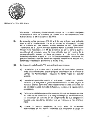 41
PRESIDENCIA DE LA REPUBLICA
dividendos o utilidades y la que tuvo el carácter de controladora tampoco
incremente el saldo de la cuenta de utilidad fiscal neta consolidada que
hubiera tenido al 31 de diciembre de 2013.
XI. Lo previsto en las fracciones VIII, IX y X de este artículo, será aplicable
para aquellos contribuyentes que se encuentren en el supuesto previsto
en la fracción XVI del referido Artículo Noveno de las Disposiciones
Transitorias de la Ley del Impuesto sobre la Renta, publicada en el Diario
Oficial de la Federación del 11 de diciembre de 2013, para lo cual se
considerará el impuesto sobre la renta diferido que con motivo de la
desconsolidación tengan pendiente de enterar al 1 de enero del año
inmediato siguiente a aquél en que debían desconsolidar. Asimismo, las
pérdidas fiscales a que se refiere el segundo párrafo de la fracción VIII,
serán las pendientes de disminuir a la misma fecha.
XII. Lo dispuesto en la fracción VIII será aplicable siempre que:
a) La sociedad que hubiera tenido el carácter de controladora presente
aviso utilizando la forma oficial que para tales efectos dé a conocer el
Servicio de Administración Tributaria mediante reglas de carácter
general.
b) La sociedad que hubiera tenido el carácter de controladora o cualquier
sociedad que integraba el grupo de consolidación hubiere pagado el
impuesto diferido conforme a las disposiciones fiscales aplicables por
las pérdidas fiscales derivado de fusiones, escisiones o liquidación de
sociedades.
c) Tanto las sociedades que hubieran tenido el carácter de controladora,
así como de las controladas que integraban el grupo de consolidación,
se encuentren al corriente en el cumplimiento de sus obligaciones
fiscales en su carácter de contribuyente y/o retenedor al 1 de enero de
2016.
d) Durante un periodo obligatorio de cinco años, las sociedades
mencionadas en los incisos anteriores que integraron el grupo de
 