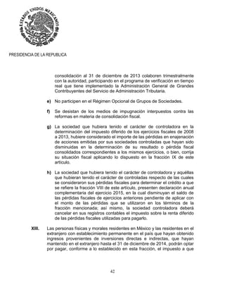 42
PRESIDENCIA DE LA REPUBLICA
consolidación al 31 de diciembre de 2013 colaboren trimestralmente
con la autoridad, participando en el programa de verificación en tiempo
real que tiene implementado la Administración General de Grandes
Contribuyentes del Servicio de Administración Tributaria.
e) No participen en el Régimen Opcional de Grupos de Sociedades.
f) Se desistan de los medios de impugnación interpuestos contra las
reformas en materia de consolidación fiscal.
g) La sociedad que hubiera tenido el carácter de controladora en la
determinación del impuesto diferido de los ejercicios fiscales de 2008
a 2013, hubiere considerado el importe de las pérdidas en enajenación
de acciones emitidas por sus sociedades controladas que hayan sido
disminuidas en la determinación de su resultado o pérdida fiscal
consolidados correspondientes a los mismos ejercicios, o bien, corrija
su situación fiscal aplicando lo dispuesto en la fracción IX de este
artículo.
h) La sociedad que hubiera tenido el carácter de controladora y aquéllas
que hubieran tenido el carácter de controladas respecto de las cuales
se consideraron sus pérdidas fiscales para determinar el crédito a que
se refiere la fracción VIII de este artículo, presenten declaración anual
complementaria del ejercicio 2015, en la cual disminuyan el saldo de
las pérdidas fiscales de ejercicios anteriores pendiente de aplicar con
el monto de las pérdidas que se utilizaron en los términos de la
fracción mencionada; así mismo, la sociedad controladora deberá
cancelar en sus registros contables el impuesto sobre la renta diferido
de las pérdidas fiscales utilizadas para pagarlo.
XIII. Las personas físicas y morales residentes en México y las residentes en el
extranjero con establecimiento permanente en el país que hayan obtenido
ingresos provenientes de inversiones directas e indirectas, que hayan
mantenido en el extranjero hasta el 31 de diciembre de 2014, podrán optar
por pagar, conforme a lo establecido en esta fracción, el impuesto a que
 