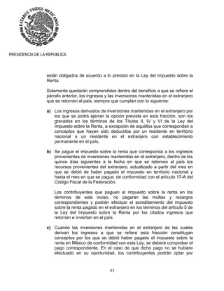 43
PRESIDENCIA DE LA REPUBLICA
están obligados de acuerdo a lo previsto en la Ley del Impuesto sobre la
Renta.
Solamente quedarán comprendidos dentro del beneficio a que se refiere el
párrafo anterior, los ingresos y las inversiones mantenidas en el extranjero
que se retornen al país, siempre que cumplan con lo siguiente:
a) Los ingresos derivados de inversiones mantenidas en el extranjero por
los que se podrá ejercer la opción prevista en esta fracción, son los
gravados en los términos de los Títulos II, IV y VI de la Ley del
Impuesto sobre la Renta, a excepción de aquéllos que correspondan a
conceptos que hayan sido deducidos por un residente en territorio
nacional o un residente en el extranjero con establecimiento
permanente en el país.
b) Se pague el impuesto sobre la renta que corresponda a los ingresos
provenientes de inversiones mantenidas en el extranjero, dentro de los
quince días siguientes a la fecha en que se retornen al país los
recursos provenientes del extranjero, actualizado a partir del mes en
que se debió de haber pagado el impuesto en territorio nacional y
hasta el mes en que se pague, de conformidad con el artículo 17-A del
Código Fiscal de la Federación.
Los contribuyentes que paguen el impuesto sobre la renta en los
términos de este inciso, no pagarán las multas y recargos
correspondientes y podrán efectuar el acreditamiento del impuesto
sobre la renta pagado en el extranjero en los términos del artículo 5 de
la Ley del Impuesto sobre la Renta por los citados ingresos que
retornen e inviertan en el país.
c) Cuando las inversiones mantenidas en el extranjero de las cuales
derivan los ingresos a que se refiere esta fracción constituyan
conceptos por los que se debió haber pagado el impuesto sobre la
renta en México de conformidad con esta Ley, se deberá comprobar el
pago correspondiente. En el caso de que dicho pago no se hubiere
efectuado en su oportunidad, los contribuyentes podrán optar por
 