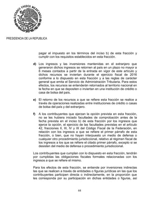 44
PRESIDENCIA DE LA REPUBLICA
pagar el impuesto en los términos del inciso b) de esta fracción y
cumplir con los requisitos establecidos en esta fracción.
d) Los ingresos y las inversiones mantenidas en el extranjero que
generaron dichos ingresos se retornen al país en un plazo no mayor a
6 meses contados a partir de la entrada en vigor de este artículo y
dichos recursos se inviertan durante el ejercicio fiscal de 2016
conforme a lo dispuesto en esta fracción y a las reglas de carácter
general que emita el Servicio de Administración Tributaria. Para estos
efectos, los recursos se entenderán retornados al territorio nacional en
la fecha en que se depositen o inviertan en una institución de crédito o
casa de bolsa del país.
e) El retorno de los recursos a que se refiere esta fracción se realice a
través de operaciones realizadas entre instituciones de crédito o casas
de bolsa del país y del extranjero.
f) A los contribuyentes que ejerzan la opción prevista en esta fracción,
no se les hubiera iniciado facultades de comprobación antes de la
fecha prevista en el inciso b) de esta fracción por los ingresos que
ejerce la opción, el ejercicio de las facultades previstas en el artículo
42, fracciones II, III, IV y IX del Código Fiscal de la Federación, en
relación con los ingresos a que se refiere el primer párrafo de esta
fracción, o bien, que no hayan interpuesto un medio de defensa o
cualquier otro procedimiento jurisdiccional, relativo al régimen fiscal de
los ingresos a los que se refiere el citado primer párrafo, excepto si se
desisten del medio de defensa o procedimiento jurisdiccional.
Los contribuyentes que cumplan con lo dispuesto en esta fracción, tendrán
por cumplidas las obligaciones fiscales formales relacionadas con los
ingresos a que se refiere el mismo.
Para los efectos de esta fracción, se entiende por inversiones indirectas
las que se realicen a través de entidades o figuras jurídicas en las que los
contribuyentes participen directa o indirectamente, en la proporción que
les corresponda por su participación en dichas entidades o figuras, así
 