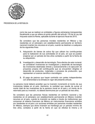 45
PRESIDENCIA DE LA REPUBLICA
como las que se realicen en entidades o figuras extranjeras transparentes
fiscalmente a que se refiere el quinto párrafo del artículo 176 de la Ley del
Impuesto sobre la Renta, aplicable durante el ejercicio fiscal de 2015.
Se considera que las personas morales residentes en México y las
residentes en el extranjero con establecimiento permanente en territorio
nacional invierten los recursos en el país, cuando se destinen a cualquiera
de los siguientes fines:
1. Adquisición de bienes de activo fijo que utilicen los contribuyentes
para la realización de sus actividades en el país, sin que se puedan
enajenar por un periodo de tres años contados a partir de la fecha de
su adquisición.
2. Investigación y desarrollo de tecnología. Para efectos de este numeral,
se consideran inversiones en investigación y desarrollo de tecnología
las inversiones destinadas directa y exclusivamente a la ejecución de
proyectos propios del contribuyente que se encuentren dirigidos al
desarrollo de productos, materiales o procesos de producción, que
representen un avance científico o tecnológico.
3. El pago de pasivos que hayan contraído con partes independientes
con anterioridad a la entrada en vigor del presente artículo.
La persona moral deberá acreditar que la inversión incrementó el monto de sus
inversiones totales en el país. Asimismo, la cantidad que resulte de sumar el
monto total de las inversiones de la persona moral en el país y el monto de lo
retornado para su inversión, no deberá disminuirse por un periodo de tres años.
Se considera que las personas físicas residentes en territorio nacional y las
residentes en el extranjero con establecimiento permanente en México invierten
recursos en el país, cuando la inversión se realice a través de instituciones que
componen el sistema financiero de México en instrumentos financieros emitidos
por residentes en el país o en acciones emitidas por personas morales residentes
en México, siempre que dicha inversión se mantenga por un periodo mínimo de
tres años, contados a partir de la fecha en que se efectúe la misma y el
 