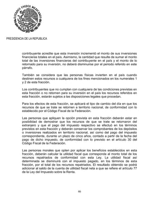46
PRESIDENCIA DE LA REPUBLICA
contribuyente acredite que esta inversión incrementó el monto de sus inversiones
financieras totales en el país. Asimismo, la cantidad que resulte de sumar el monto
total de las inversiones financieras del contribuyente en el país y el monto de lo
retornado para su inversión, no deberá disminuirse por el periodo referido en este
párrafo.
También se considera que las personas físicas invierten en el país cuando
destinen estos recursos a cualquiera de los fines mencionados en los numerales 1
y 2 de esta fracción.
Los contribuyentes que no cumplan con cualquiera de las condiciones previstas en
esta fracción o no retornen para su inversión en el país los recursos referidos en
esta fracción, estarán sujetos a las disposiciones legales que procedan.
Para los efectos de esta fracción, se aplicará el tipo de cambio del día en que los
recursos de que se trate se retornen a territorio nacional, de conformidad con lo
establecido por el Código Fiscal de la Federación.
Las personas que apliquen la opción prevista en esta fracción deberán estar en
posibilidad de demostrar que los recursos de que se trate se retornaron del
extranjero y que el pago del impuesto respectivo se efectuó en los términos
previstos en esta fracción y deberán conservar los comprobantes de los depósitos
o inversiones realizados en territorio nacional, así como del pago del impuesto
correspondiente, durante un plazo de cinco años, contado a partir de la fecha del
pago de dicho impuesto, de conformidad con lo previsto en el artículo 30 del
Código Fiscal de la Federación.
Las personas morales que opten por aplicar los beneficios establecidos en esta
fracción, deberán calcular la utilidad fiscal que corresponda al monto total de los
recursos repatriados de conformidad con esta Ley. La utilidad fiscal así
determinada se disminuirá con el impuesto pagado, en los términos de esta
fracción, por el total de los recursos repatriados. El resultado obtenido se podrá
adicionar al saldo de la cuenta de utilidad fiscal neta a que se refiere el artículo 77
de la Ley del Impuesto sobre la Renta.
 