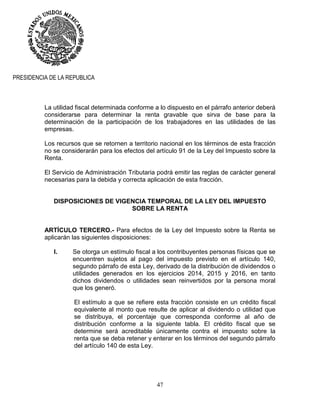 47
PRESIDENCIA DE LA REPUBLICA
La utilidad fiscal determinada conforme a lo dispuesto en el párrafo anterior deberá
considerarse para determinar la renta gravable que sirva de base para la
determinación de la participación de los trabajadores en las utilidades de las
empresas.
Los recursos que se retornen a territorio nacional en los términos de esta fracción
no se considerarán para los efectos del artículo 91 de la Ley del Impuesto sobre la
Renta.
El Servicio de Administración Tributaria podrá emitir las reglas de carácter general
necesarias para la debida y correcta aplicación de esta fracción.
DISPOSICIONES DE VIGENCIA TEMPORAL DE LA LEY DEL IMPUESTO
SOBRE LA RENTA
ARTÍCULO TERCERO.- Para efectos de la Ley del Impuesto sobre la Renta se
aplicarán las siguientes disposiciones:
I. Se otorga un estímulo fiscal a los contribuyentes personas físicas que se
encuentren sujetos al pago del impuesto previsto en el artículo 140,
segundo párrafo de esta Ley, derivado de la distribución de dividendos o
utilidades generados en los ejercicios 2014, 2015 y 2016, en tanto
dichos dividendos o utilidades sean reinvertidos por la persona moral
que los generó.
El estímulo a que se refiere esta fracción consiste en un crédito fiscal
equivalente al monto que resulte de aplicar al dividendo o utilidad que
se distribuya, el porcentaje que corresponda conforme al año de
distribución conforme a la siguiente tabla. El crédito fiscal que se
determine será acreditable únicamente contra el impuesto sobre la
renta que se deba retener y enterar en los términos del segundo párrafo
del artículo 140 de esta Ley.
 