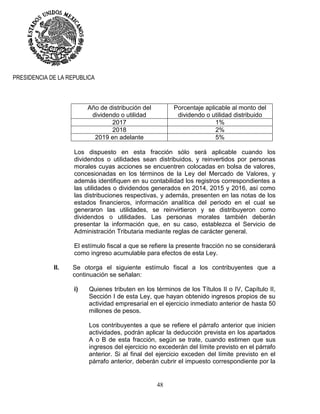 48
PRESIDENCIA DE LA REPUBLICA
Año de distribución del
dividendo o utilidad
Porcentaje aplicable al monto del
dividendo o utilidad distribuido
2017 1%
2018 2%
2019 en adelante 5%
Los dispuesto en esta fracción sólo será aplicable cuando los
dividendos o utilidades sean distribuidos, y reinvertidos por personas
morales cuyas acciones se encuentren colocadas en bolsa de valores,
concesionadas en los términos de la Ley del Mercado de Valores, y
además identifiquen en su contabilidad los registros correspondientes a
las utilidades o dividendos generados en 2014, 2015 y 2016, así como
las distribuciones respectivas, y además, presenten en las notas de los
estados financieros, información analítica del periodo en el cual se
generaron las utilidades, se reinvirtieron y se distribuyeron como
dividendos o utilidades. Las personas morales también deberán
presentar la información que, en su caso, establezca el Servicio de
Administración Tributaria mediante reglas de carácter general.
El estímulo fiscal a que se refiere la presente fracción no se considerará
como ingreso acumulable para efectos de esta Ley.
II. Se otorga el siguiente estímulo fiscal a los contribuyentes que a
continuación se señalan:
i) Quienes tributen en los términos de los Títulos II o IV, Capítulo II,
Sección I de esta Ley, que hayan obtenido ingresos propios de su
actividad empresarial en el ejercicio inmediato anterior de hasta 50
millones de pesos.
Los contribuyentes a que se refiere el párrafo anterior que inicien
actividades, podrán aplicar la deducción prevista en los apartados
A o B de esta fracción, según se trate, cuando estimen que sus
ingresos del ejercicio no excederán del límite previsto en el párrafo
anterior. Si al final del ejercicio exceden del límite previsto en el
párrafo anterior, deberán cubrir el impuesto correspondiente por la
 