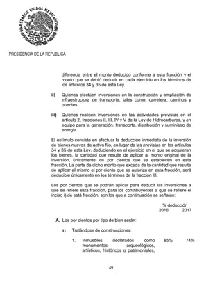 49
PRESIDENCIA DE LA REPUBLICA
diferencia entre el monto deducido conforme a esta fracción y el
monto que se debió deducir en cada ejercicio en los términos de
los artículos 34 y 35 de esta Ley.
ii) Quienes efectúen inversiones en la construcción y ampliación de
infraestructura de transporte, tales como, carretera, caminos y
puentes.
iii) Quienes realicen inversiones en las actividades previstas en el
artículo 2, fracciones II, III, IV y V de la Ley de Hidrocarburos, y en
equipo para la generación, transporte, distribución y suministro de
energía.
El estímulo consiste en efectuar la deducción inmediata de la inversión
de bienes nuevos de activo fijo, en lugar de las previstas en los artículos
34 y 35 de esta Ley, deduciendo en el ejercicio en el que se adquieran
los bienes, la cantidad que resulte de aplicar al monto original de la
inversión, únicamente los por cientos que se establecen en esta
fracción. La parte de dicho monto que exceda de la cantidad que resulte
de aplicar al mismo el por ciento que se autoriza en esta fracción, será
deducible únicamente en los términos de la fracción III.
Los por cientos que se podrán aplicar para deducir las inversiones a
que se refiere esta fracción, para los contribuyentes a que se refiere el
inciso i) de está fracción, son los que a continuación se señalan:
% deducción
2016 2017
A. Los por cientos por tipo de bien serán:
a) Tratándose de construcciones:
1. Inmuebles declarados como
monumentos arqueológicos,
artísticos, históricos o patrimoniales,
85% 74%
 