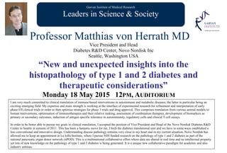 Garvan Institute of Medical Research
Leaders in Science & Society
Professor Matthias von Herrath MD
Vice President and Head
Diabetes R&D Center, Novo Nordisk Inc
Seattle, Washington USA
“New and unexpected insights into the
histopathology of type 1 and 2 diabetes and
therapeutic considerations”
Monday 18 May 2015 12PM, AUDITORIUM
I am very much committed to clinical translation of immune-based interventions in autoimmune and metabolic diseases, the latter in particular being an
exciting emerging field. My expertise and main strength is working at the interface of experimental research for refinement and interpretation of early
phase I/II clinical trials in order to then optimise strategies for phase 3 trials and drug approval. This comprises translation from various animal models to
human interventions, optimisation of immunotherapies and their relative ranking, assessment of combination therapies, development of biomarkers as
primary or secondary outcomes, induction of antigen specific tolerance in autoimmunity, regulatory cells and clinical T cell assays.
In order to be better able to pursue my goals in clinical translation, I accepted the position of Vice President and Head of the Novo Nordisk Diabetes R&D
Center in Seattle in autumn of 2011. This has been a fantastic move for me, I built the diabetes translational unit and we have in some ways established a
less conventional and innovative design. Understanding disease pathology remains very close to my heart and in my current situation, Novo Nordisk has
allowed me to keep an appointment at La Jolla Institute, where I pursue NIH funded research on the pathology of type 1 and 2 diabetes as part of the
national pancreatic organ donor network (nPOD). This is a multinational collaborative effort where data are shared in real time and no intellectual property
yet lots of new knowledge on the pathology of type 1 and 2 diabetes is being generated. It is a unique new collaborative paradigm for academic and also
industry settings.
 