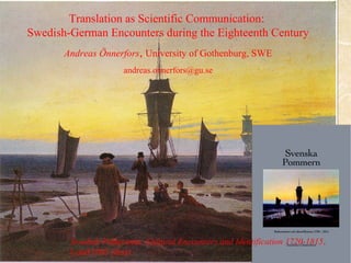 Translation as Scientific Communication: 
Swedish-German Encounters during the Eighteenth Century 
Translation 
Andreas Önnerfors, University of Gothenburg, SWE 
andreas.onnerfors@gu.se 
Swedish Pomerania: Cultural Encounters and Identification 1720-1815, 
Lund 2003 (diss) 
 