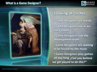 What is a Game Designer?


                                 Looking at Clichés
                                 • Game Designers are artists
                                 • Game Designers live in an
                                 ivory tower
                                 • Game Designers rule the
                                 development team
                                 • Game Designers are waiting
                                 to be kissed by the muse
                                 • Game Designers play games
                                 all day long „Can you believe
                                we get payed to do this?“

© 2010 Related Designs
 
