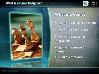 What is a Game Designer?


                                What is a Game?
                                • A game is a balanced system

                                • A game is a set of rules

                                • A game is a cause for
                                interaction

                                • A game is a source for
                                emotions
                                all kind of emotions…



© 2010 Related Designs
 