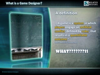 What is a Game Designer?


                                A definition

                                 „ A game is a system in which
                                players engage an artificial
                                conflict, defined by rules that
                                conflict             rules,
                                results in a quantifiable
                                outcome
                                outcome.“
                                Katie Salen/Eric Zimmerman




                                whAt???????11



© 2010 Related Designs
 